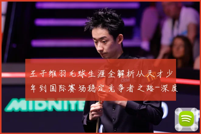 王子维羽毛球生涯全解析从天才少年到国际赛场稳定竞争者之路-深度解析