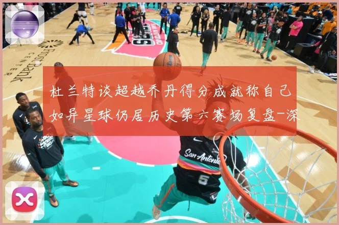 杜兰特谈超越乔丹得分成就称自己如异星球仍居历史第六赛场复盘-深度解析