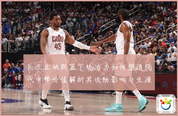 瓦兰丘纳斯篮下统治力如何塑造现代中锋价值解析其攻防影响与生涯成长轨迹-深度解析