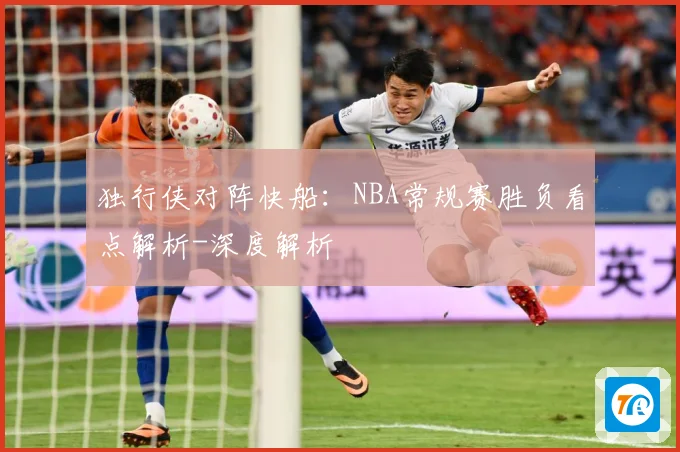 独行侠对阵快船：NBA常规赛胜负看点解析-深度解析