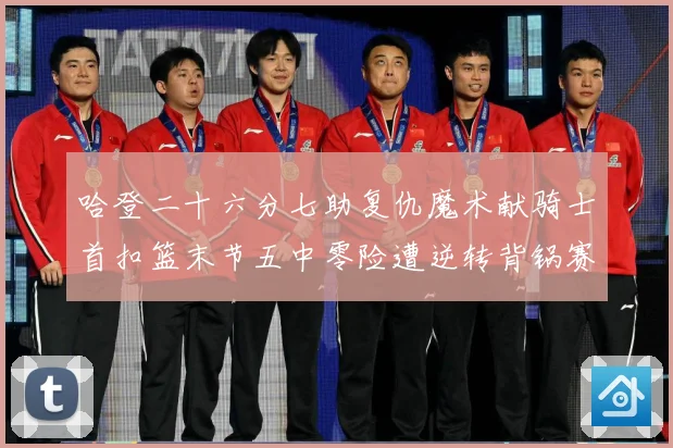 哈登二十六分七助复仇魔术献骑士首扣篮末节五中零险遭逆转背锅赛场复盘-深度解析