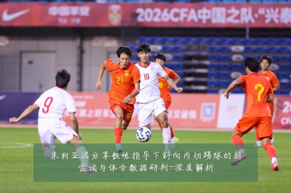 朱利亚诺分享教练指导下斜向内切踢球的新尝试与体会数据研判-深度解析