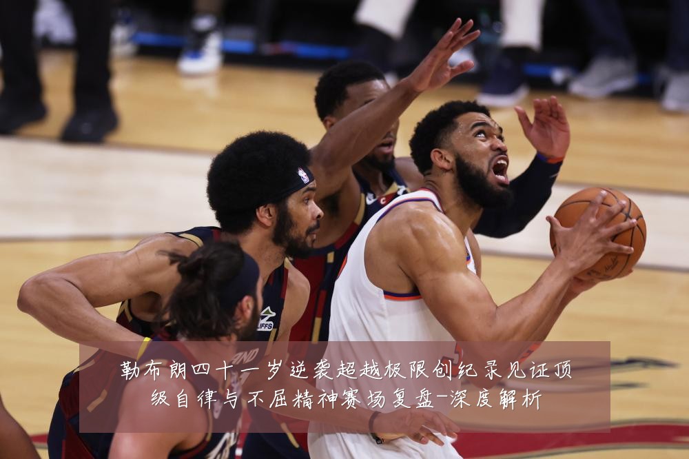 勒布朗四十一岁逆袭超越极限创纪录见证顶级自律与不屈精神赛场复盘-深度解析