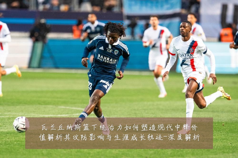 瓦兰丘纳斯篮下统治力如何塑造现代中锋价值解析其攻防影响与生涯成长轨迹-深度解析