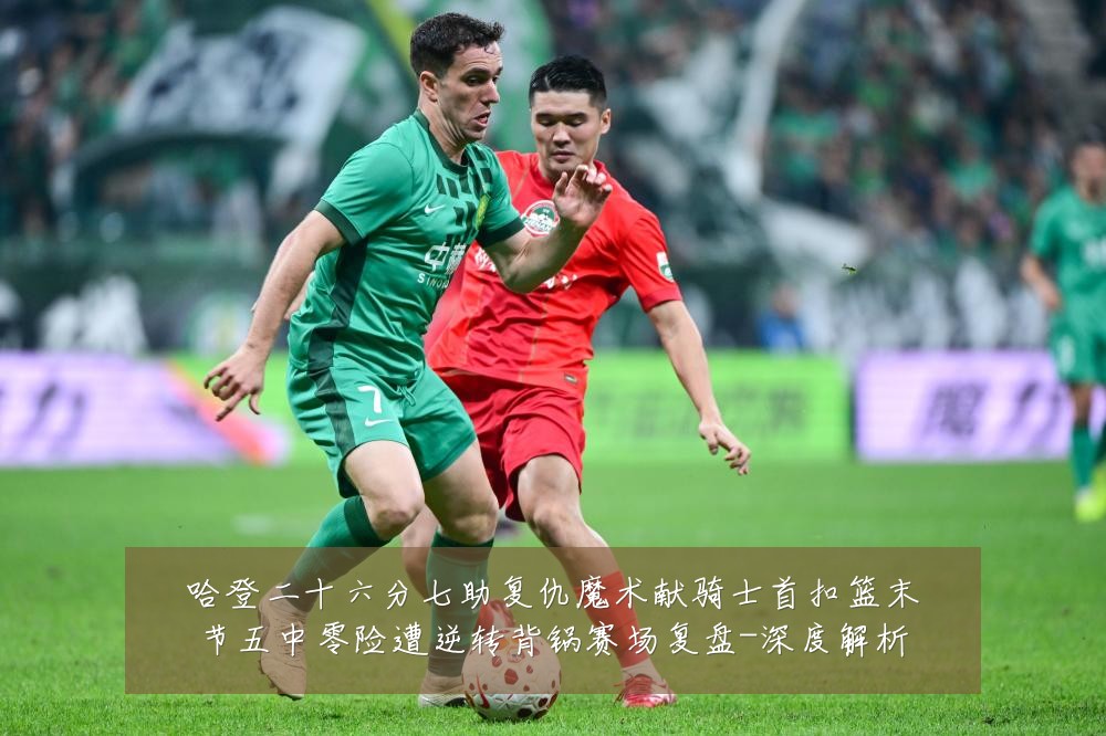 哈登二十六分七助复仇魔术献骑士首扣篮末节五中零险遭逆转背锅赛场复盘-深度解析
