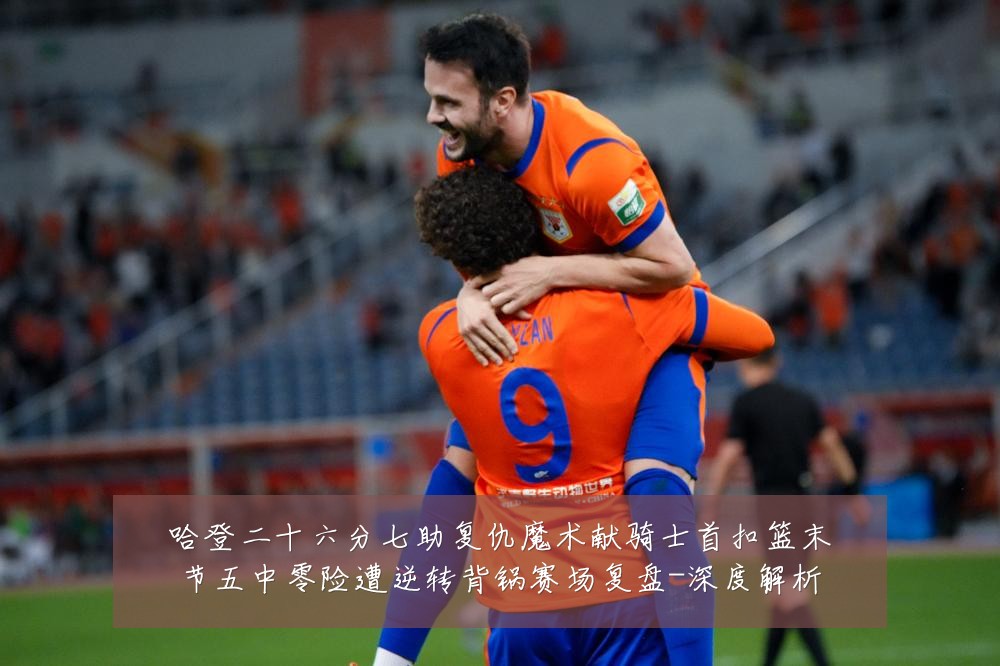 哈登二十六分七助复仇魔术献骑士首扣篮末节五中零险遭逆转背锅赛场复盘-深度解析